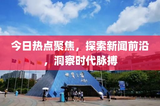 今日热点聚焦，探索新闻前沿，洞察时代脉搏