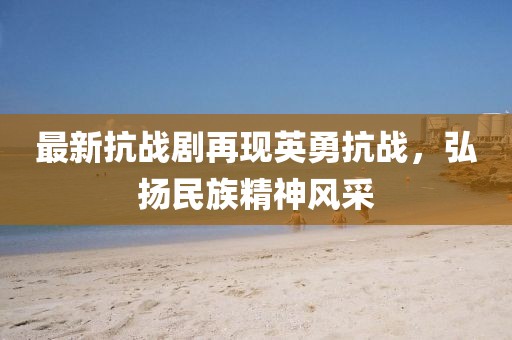 最新抗战剧再现英勇抗战，弘扬民族精神风采
