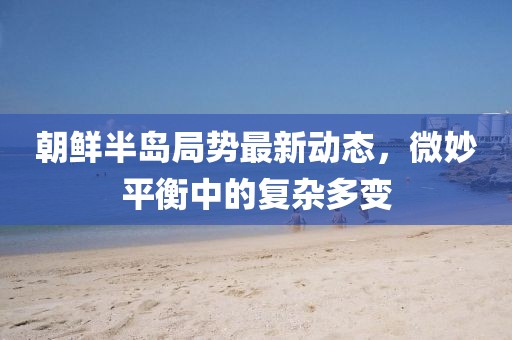 朝鲜半岛局势最新动态，微妙平衡中的复杂多变
