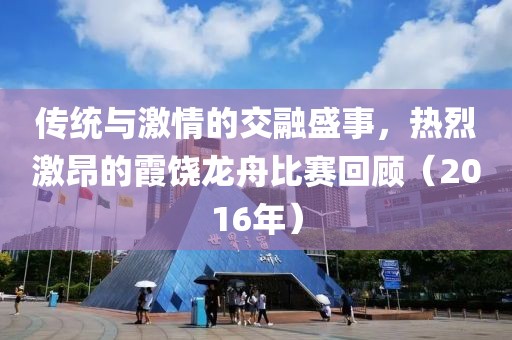 传统与激情的交融盛事，热烈激昂的霞饶龙舟比赛回顾（2016年）