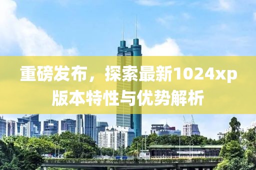 重磅发布，探索最新1024xp版本特性与优势解析
