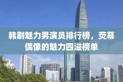韩剧魅力男演员排行榜，荧幕偶像的魅力四溢榜单