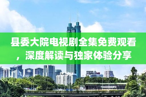 县委大院电视剧全集免费观看，深度解读与独家体验分享