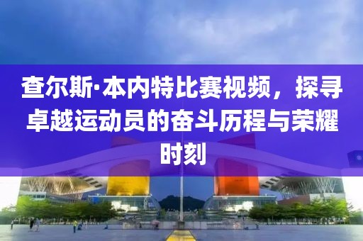 查尔斯·本内特比赛视频，探寻卓越运动员的奋斗历程与荣耀时刻