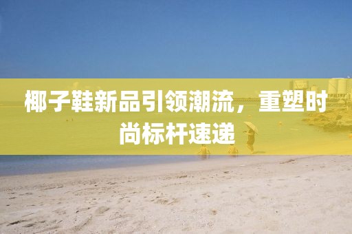 椰子鞋新品引领潮流，重塑时尚标杆速递
