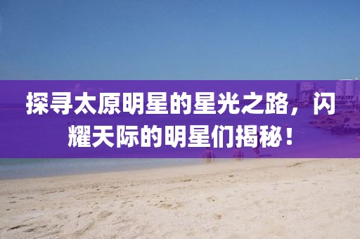 探寻太原明星的星光之路，闪耀天际的明星们揭秘！