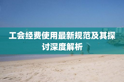 工会经费使用最新规范及其探讨深度解析