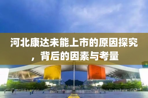 河北康达未能上市的原因探究，背后的因素与考量