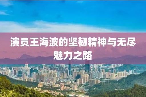演员王海波的坚韧精神与无尽魅力之路