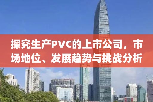 探究生产PVC的上市公司，市场地位、发展趋势与挑战分析