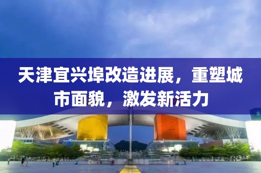 天津宜兴埠改造进展，重塑城市面貌，激发新活力