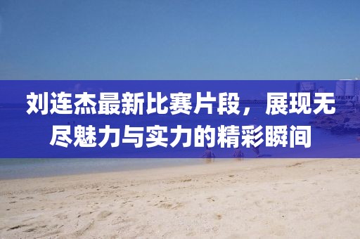 刘连杰最新比赛片段，展现无尽魅力与实力的精彩瞬间