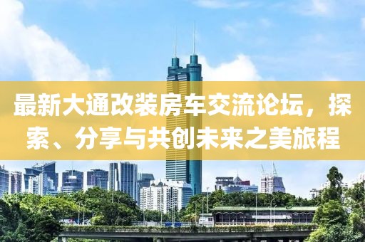 最新大通改装房车交流论坛，探索、分享与共创未来之美旅程