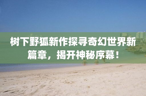 树下野狐新作探寻奇幻世界新篇章，揭开神秘序幕！