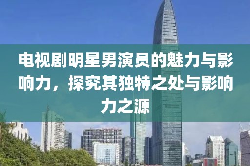 电视剧明星男演员的魅力与影响力，探究其独特之处与影响力之源