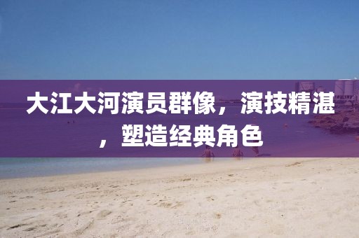 大江大河演员群像，演技精湛，塑造经典角色