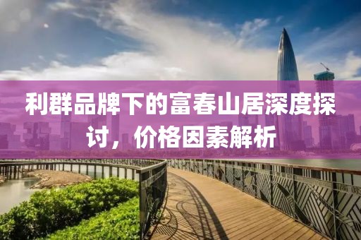 利群品牌下的富春山居深度探讨，价格因素解析
