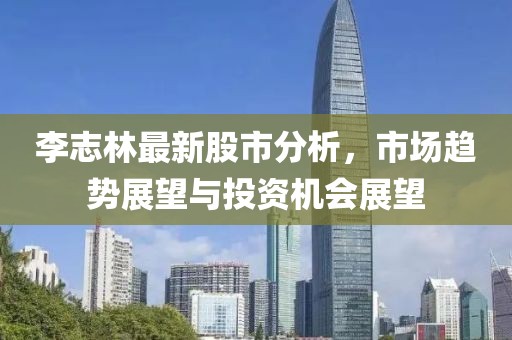 李志林最新股市分析，市场趋势展望与投资机会展望