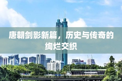 唐朝剑影新篇，历史与传奇的绚烂交织
