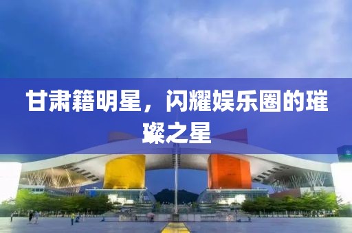 甘肃籍明星，闪耀娱乐圈的璀璨之星