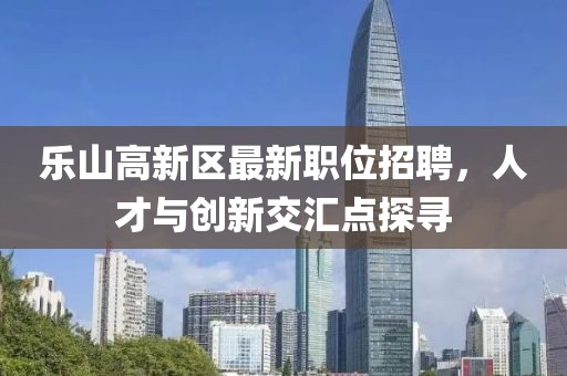 乐山高新区最新职位招聘，人才与创新交汇点探寻