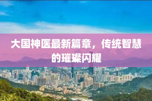 大国神医最新篇章，传统智慧的璀璨闪耀