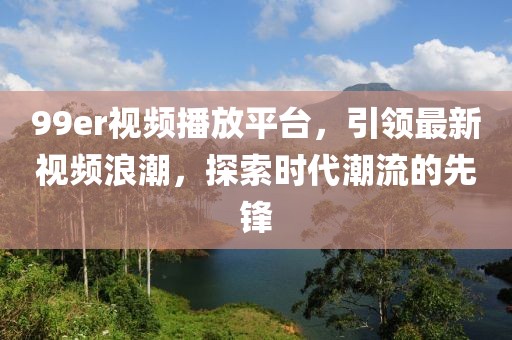 99er视频播放平台，引领最新视频浪潮，探索时代潮流的先锋