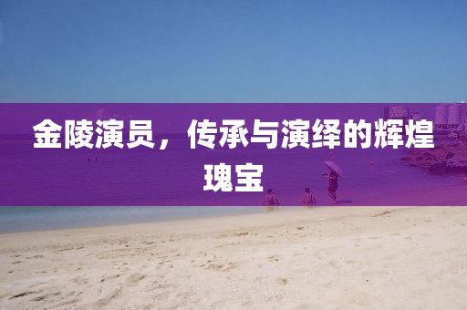 金陵演员，传承与演绎的辉煌瑰宝