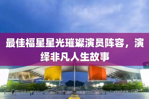 最佳福星星光璀璨演员阵容，演绎非凡人生故事