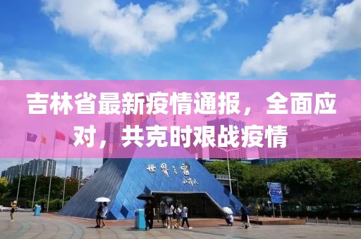 吉林省最新疫情通报，全面应对，共克时艰战疫情