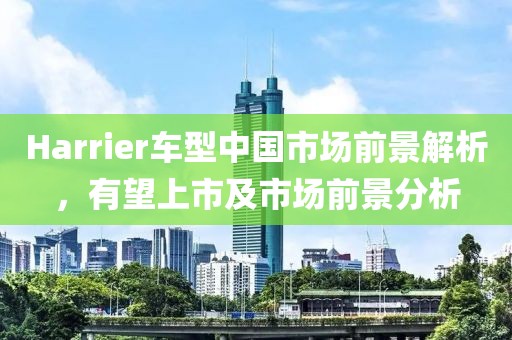 Harrier车型中国市场前景解析，有望上市及市场前景分析