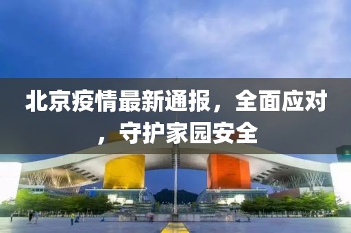 北京疫情最新通报，全面应对，守护家园安全