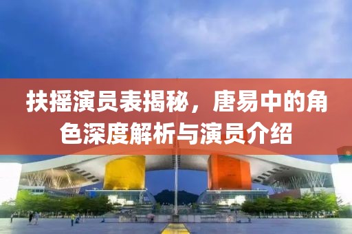 扶摇演员表揭秘，唐易中的角色深度解析与演员介绍