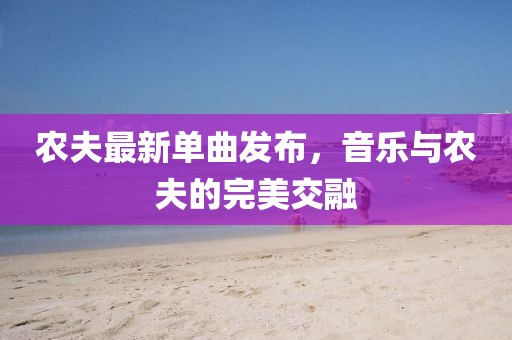 农夫最新单曲发布，音乐与农夫的完美交融