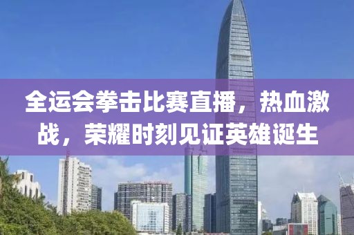全运会拳击比赛直播，热血激战，荣耀时刻见证英雄诞生