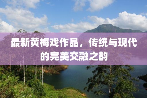 最新黄梅戏作品，传统与现代的完美交融之韵