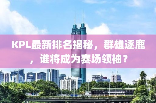 KPL最新排名揭秘，群雄逐鹿，谁将成为赛场领袖？