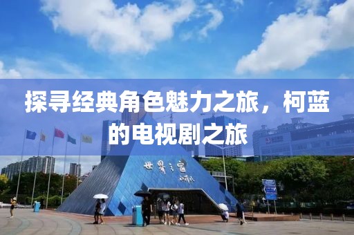 探寻经典角色魅力之旅，柯蓝的电视剧之旅