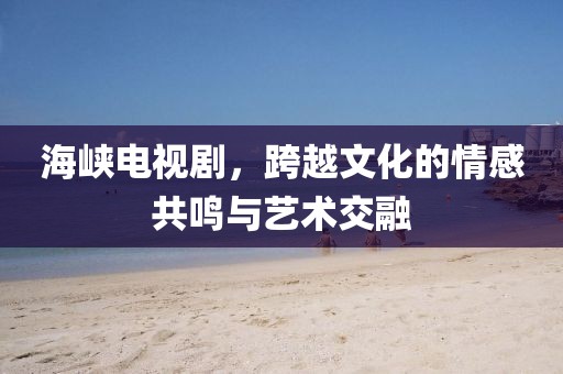 海峡电视剧，跨越文化的情感共鸣与艺术交融