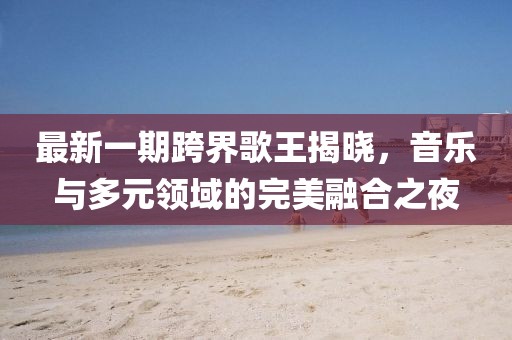最新一期跨界歌王揭晓，音乐与多元领域的完美融合之夜