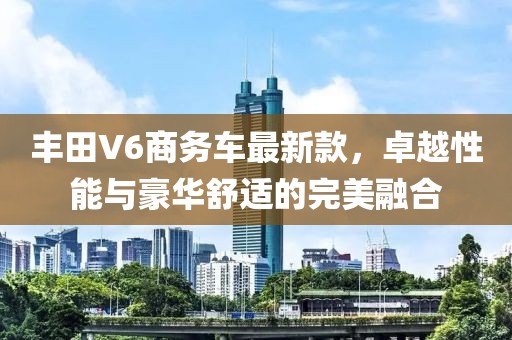 丰田V6商务车最新款，卓越性能与豪华舒适的完美融合