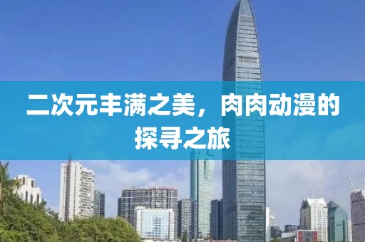 二次元丰满之美，肉肉动漫的探寻之旅