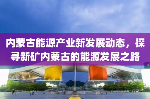 内蒙古能源产业新发展动态，探寻新矿内蒙古的能源发展之路
