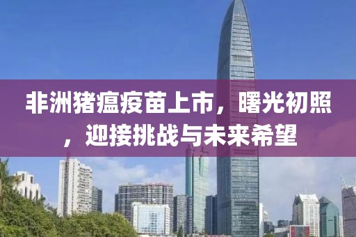 非洲猪瘟疫苗上市，曙光初照，迎接挑战与未来希望