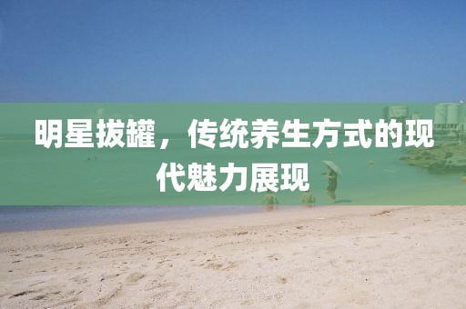 明星拔罐，传统养生方式的现代魅力展现