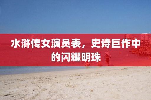 水浒传女演员表，史诗巨作中的闪耀明珠