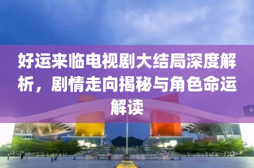好运来临电视剧大结局深度解析，剧情走向揭秘与角色命运解读