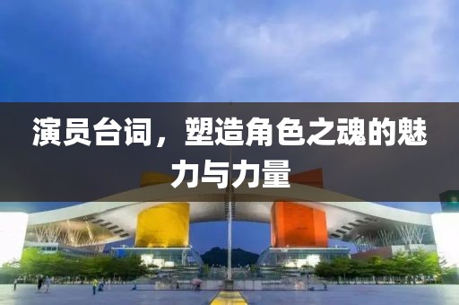 演员台词，塑造角色之魂的魅力与力量