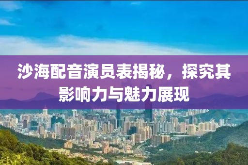 沙海配音演员表揭秘，探究其影响力与魅力展现