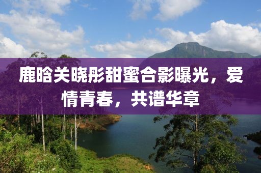 鹿晗关晓彤甜蜜合影曝光，爱情青春，共谱华章
